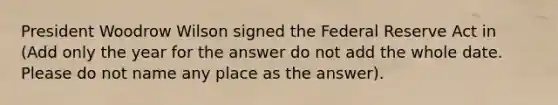 President Woodrow Wilson signed the Federal Reserve Act in (Add only the year for the answer do not add the whole date. Please do not name any place as the answer).