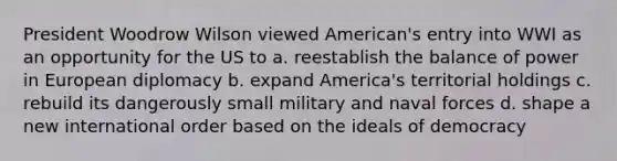 President Woodrow Wilson viewed American's entry into WWI as an opportunity for the US to a. reestablish the balance of power in European diplomacy b. expand America's territorial holdings c. rebuild its dangerously small military and naval forces d. shape a new international order based on the ideals of democracy