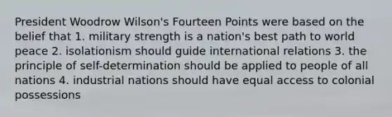 President Woodrow Wilson's Fourteen Points were based on the belief that 1. military strength is a nation's best path to world peace 2. isolationism should guide international relations 3. the principle of self-determination should be applied to people of all nations 4. industrial nations should have equal access to colonial possessions