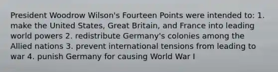 President Woodrow Wilson's Fourteen Points were intended to: 1. make the United States, Great Britain, and France into leading world powers 2. redistribute Germany's colonies among the Allied nations 3. prevent international tensions from leading to war 4. punish Germany for causing World War I