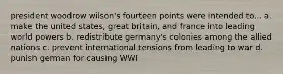 president woodrow wilson's fourteen points were intended to... a. make the united states, great britain, and france into leading world powers b. redistribute germany's colonies among the allied nations c. prevent international tensions from leading to war d. punish german for causing WWI