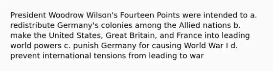 President Woodrow Wilson's Fourteen Points were intended to a. redistribute Germany's colonies among the Allied nations b. make the United States, Great Britain, and France into leading world powers c. punish Germany for causing World War I d. prevent international tensions from leading to war