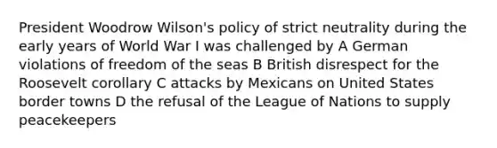 President Woodrow Wilson's policy of strict neutrality during the early years of World War I was challenged by A German violations of freedom of the seas B British disrespect for the Roosevelt corollary C attacks by Mexicans on United States border towns D the refusal of the League of Nations to supply peacekeepers