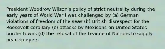 President Woodrow Wilson's policy of strict neutrality during the early years of World War I was challenged by (a) German violations of freedom of the seas (b) British disrespect for the Roosevelt corollary (c) attacks by Mexicans on United States border towns (d) the refusal of the League of Nations to supply peacekeepers