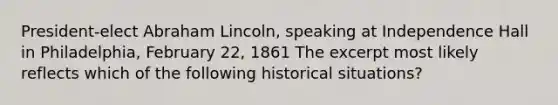 President-elect Abraham Lincoln, speaking at Independence Hall in Philadelphia, February 22, 1861 The excerpt most likely reflects which of the following historical situations?