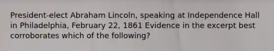 President-elect Abraham Lincoln, speaking at Independence Hall in Philadelphia, February 22, 1861 Evidence in the excerpt best corroborates which of the following?