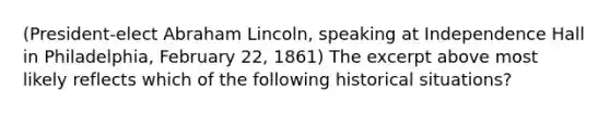 (President-elect Abraham Lincoln, speaking at Independence Hall in Philadelphia, February 22, 1861) The excerpt above most likely reflects which of the following historical situations?