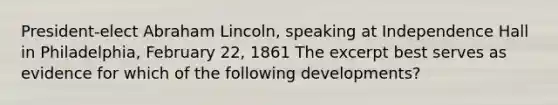 President-elect Abraham Lincoln, speaking at Independence Hall in Philadelphia, February 22, 1861 The excerpt best serves as evidence for which of the following developments?