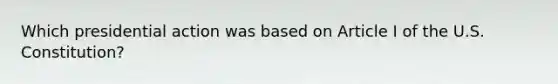 Which presidential action was based on Article I of the U.S. Constitution?