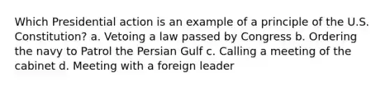 Which Presidential action is an example of a principle of the U.S. Constitution? a. Vetoing a law passed by Congress b. Ordering the navy to Patrol the Persian Gulf c. Calling a meeting of the cabinet d. Meeting with a foreign leader