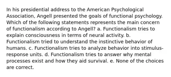 In his presidential address to the American Psychological Association, Angell presented the goals of functional psychology. Which of the following statements represents the main concern of functionalism according to Angell? a. Functionalism tries to explain consciousness in terms of neural activity. b. Functionalism tried to understand the instinctive behavior of humans. c. Functionalism tries to analyze behavior into stimulus-response units. d. Functionalism tries to answer why mental processes exist and how they aid survival. e. None of the choices are correct.