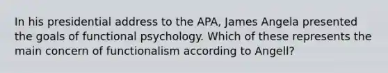 In his presidential address to the APA, James Angela presented the goals of functional psychology. Which of these represents the main concern of functionalism according to Angell?