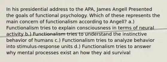 In his presidential address to the APA, James Angell Presented the goals of functional psychology. Which of these represents the main concern of functionalism according to Angell? a.) Functionalism tries to explain consciousness in terms of neural activity b.) Functionalism tries to understand the instinctive behavior of humans c.) Functionalism tries to analyze behavior into stimulus-response units d.) Functionalism tries to answer why mental processes exist an how they aid survival