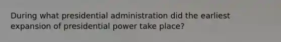 During what presidential administration did the earliest expansion of presidential power take place?