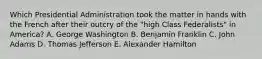 Which Presidential Administration took the matter in hands with the French after their outcry of the "high Class Federalists" in America? A. George Washington B. Benjamin Franklin C. John Adams D. Thomas Jefferson E. Alexander Hamilton