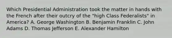 Which Presidential Administration took the matter in hands with the French after their outcry of the "high Class Federalists" in America? A. George Washington B. Benjamin Franklin C. John Adams D. Thomas Jefferson E. Alexander Hamilton