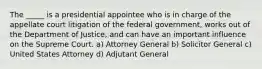 The _____ is a presidential appointee who is in charge of the appellate court litigation of the federal government, works out of the Department of Justice, and can have an important influence on the Supreme Court. a) Attorney General b) Solicitor General c) United States Attorney d) Adjutant General