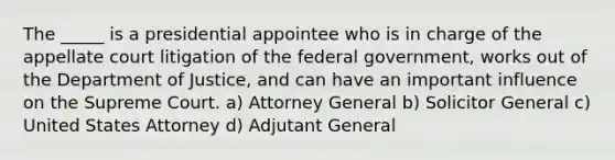 The _____ is a presidential appointee who is in charge of the appellate court litigation of the federal government, works out of the Department of Justice, and can have an important influence on the Supreme Court. a) Attorney General b) Solicitor General c) United States Attorney d) Adjutant General