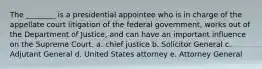 The ________ is a presidential appointee who is in charge of the appellate court litigation of the federal government, works out of the Department of Justice, and can have an important influence on the Supreme Court. a. chief justice b. Solicitor General c. Adjutant General d. United States attorney e. Attorney General