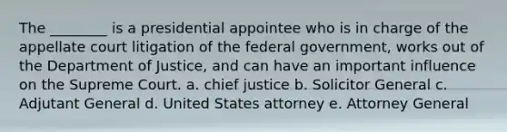 The ________ is a presidential appointee who is in charge of the appellate court litigation of the federal government, works out of the Department of Justice, and can have an important influence on the Supreme Court. a. chief justice b. Solicitor General c. Adjutant General d. United States attorney e. Attorney General