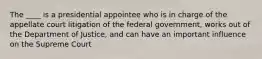 The ____ is a presidential appointee who is in charge of the appellate court litigation of the federal government, works out of the Department of Justice, and can have an important influence on the Supreme Court