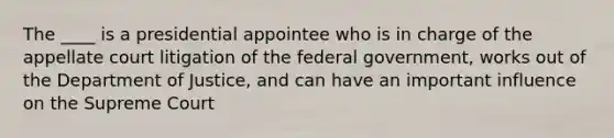 The ____ is a presidential appointee who is in charge of the appellate court litigation of the federal government, works out of the Department of Justice, and can have an important influence on the Supreme Court