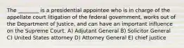 The ________ is a presidential appointee who is in charge of the appellate court litigation of the federal government, works out of the Department of Justice, and can have an important influence on the Supreme Court. A) Adjutant General B) Solicitor General C) United States attorney D) Attorney General E) chief justice