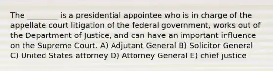 The ________ is a presidential appointee who is in charge of the appellate court litigation of the federal government, works out of the Department of Justice, and can have an important influence on the Supreme Court. A) Adjutant General B) Solicitor General C) United States attorney D) Attorney General E) chief justice