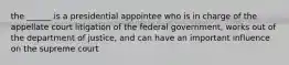 the ______ is a presidential appointee who is in charge of the appellate court litigation of the federal government, works out of the department of justice, and can have an important influence on the supreme court