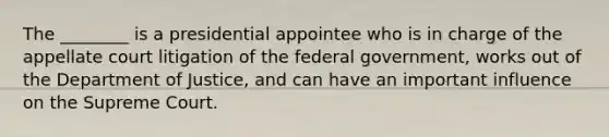 The ________ is a presidential appointee who is in charge of the appellate court litigation of the federal government, works out of the Department of Justice, and can have an important influence on the Supreme Court.