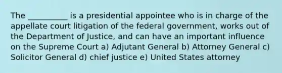 The __________ is a presidential appointee who is in charge of the appellate court litigation of the federal government, works out of the Department of Justice, and can have an important influence on the Supreme Court a) Adjutant General b) Attorney General c) Solicitor General d) chief justice e) United States attorney