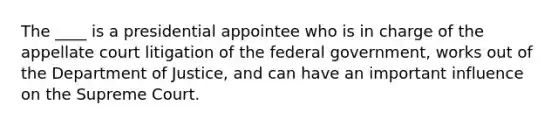 The ____ is a presidential appointee who is in charge of the appellate court litigation of the federal government, works out of the Department of Justice, and can have an important influence on the Supreme Court.