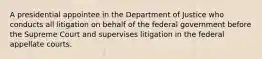 A presidential appointee in the Department of Justice who conducts all litigation on behalf of the federal government before the Supreme Court and supervises litigation in the federal appellate courts.