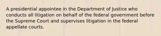 A presidential appointee in the Department of Justice who conducts all litigation on behalf of the federal government before the Supreme Court and supervises litigation in the federal appellate courts.