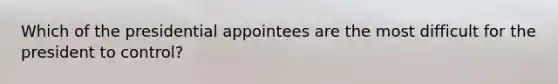 Which of the presidential appointees are the most difficult for the president to control?