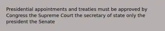 Presidential appointments and treaties must be approved by Congress the Supreme Court the secretary of state only the president the Senate