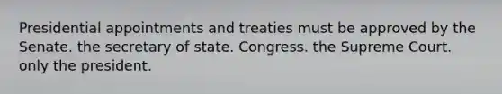 Presidential appointments and treaties must be approved by the Senate. the secretary of state. Congress. the Supreme Court. only the president.