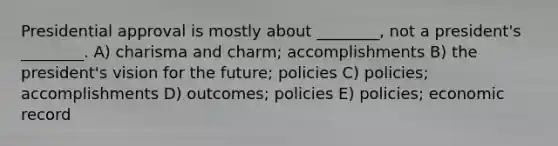 Presidential approval is mostly about ________, not a president's ________. A) charisma and charm; accomplishments B) the president's vision for the future; policies C) policies; accomplishments D) outcomes; policies E) policies; economic record