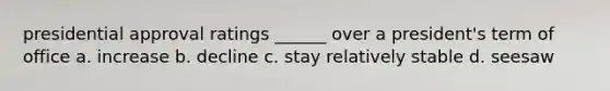presidential approval ratings ______ over a president's term of office a. increase b. decline c. stay relatively stable d. seesaw
