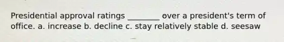 Presidential approval ratings ________ over a president's term of office. a. increase b. decline c. stay relatively stable d. seesaw