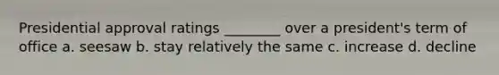 Presidential approval ratings ________ over a president's term of office a. seesaw b. stay relatively the same c. increase d. decline