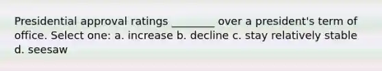 Presidential approval ratings ________ over a president's term of office. Select one: a. increase b. decline c. stay relatively stable d. seesaw