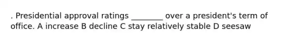 . Presidential approval ratings ________ over a president's term of office. A increase B decline C stay relatively stable D seesaw
