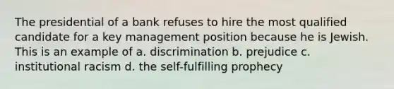 The presidential of a bank refuses to hire the most qualified candidate for a key management position because he is Jewish. This is an example of a. discrimination b. prejudice c. institutional racism d. the self-fulfilling prophecy