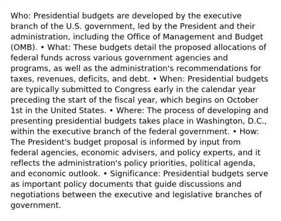 Who: Presidential budgets are developed by the executive branch of the U.S. government, led by the President and their administration, including the Office of Management and Budget (OMB). • What: These budgets detail the proposed allocations of federal funds across various government agencies and programs, as well as the administration's recommendations for taxes, revenues, deficits, and debt. • When: Presidential budgets are typically submitted to Congress early in the calendar year preceding the start of the fiscal year, which begins on October 1st in the United States. • Where: The process of developing and presenting presidential budgets takes place in Washington, D.C., within the executive branch of the federal government. • How: The President's budget proposal is informed by input from federal agencies, economic advisers, and policy experts, and it reflects the administration's policy priorities, political agenda, and economic outlook. • Significance: Presidential budgets serve as important policy documents that guide discussions and negotiations between the executive and legislative branches of government.