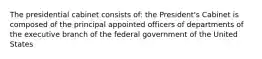 The presidential cabinet consists of: the President's Cabinet is composed of the principal appointed officers of departments of the executive branch of the federal government of the United States