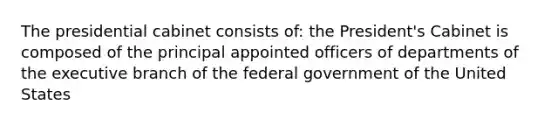 The presidential cabinet consists of: the President's Cabinet is composed of the principal appointed officers of departments of the executive branch of the federal government of the United States