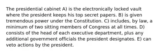 The presidential cabinet A) is the electronically locked vault where the president keeps his top secret papers. B) is given tremendous power under the Constitution. C) includes, by law, a minimum of two sitting members of Congress at all times. D) consists of the head of each executive department, plus any additional government officials the president designates. E) can veto actions by the president.