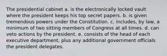 The presidential cabinet a. is the electronically locked vault where the president keeps his top secret papers. b. is given tremendous powers under the Constitution. c. includes, by law, a minimum of two sitting members of Congress at all times. d. can veto actions by the president. e. consists of the head of each executive department, plus any additional government officials the president delegates.