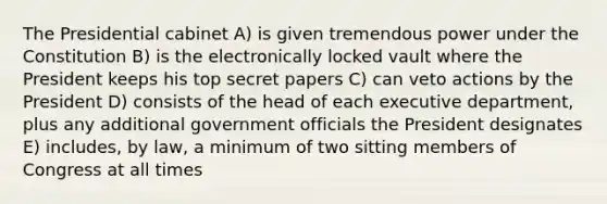 The Presidential cabinet A) is given tremendous power under the Constitution B) is the electronically locked vault where the President keeps his top secret papers C) can veto actions by the President D) consists of the head of each executive department, plus any additional government officials the President designates E) includes, by law, a minimum of two sitting members of Congress at all times